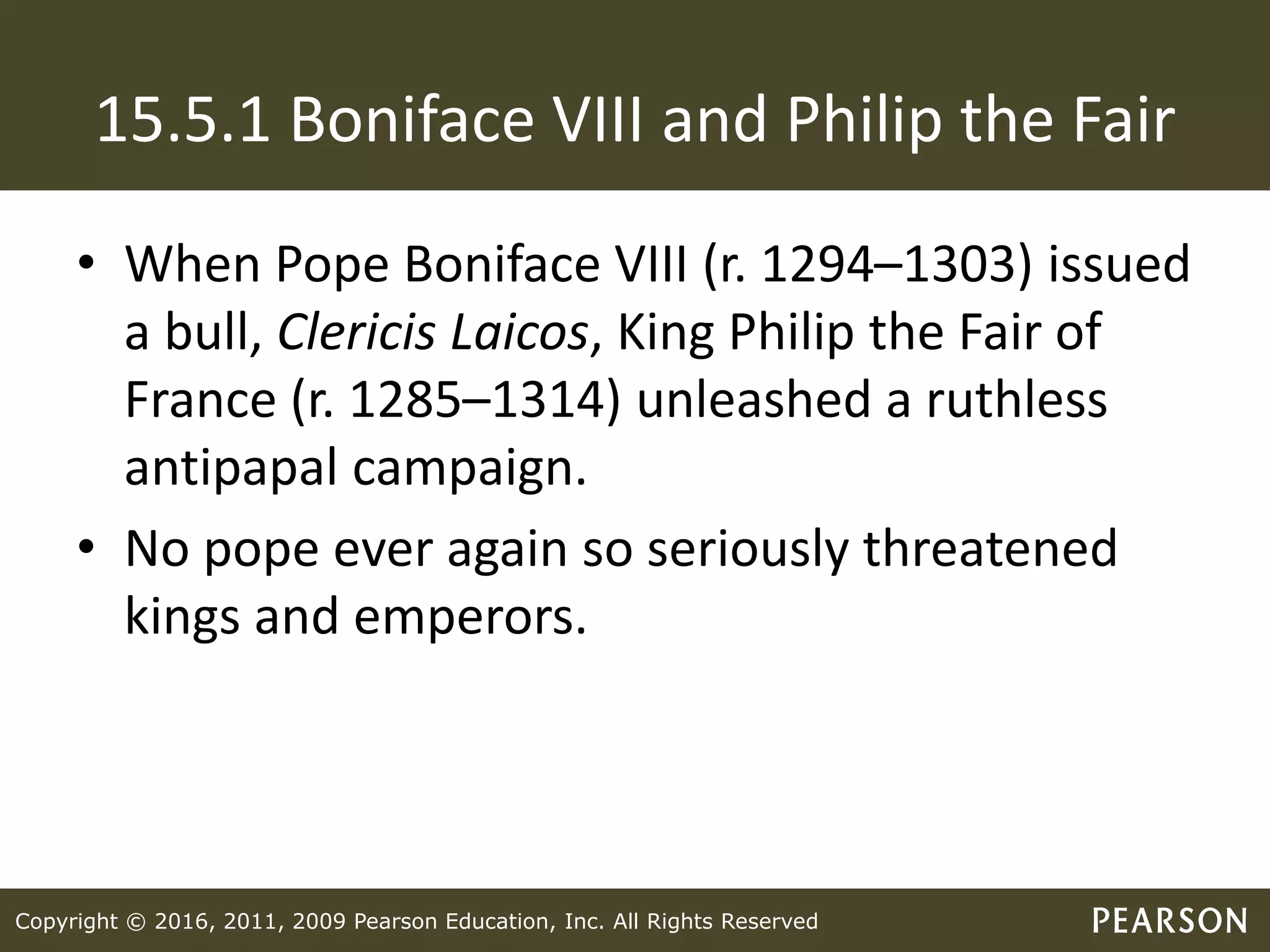 Copyright © 2016, 2011, 2009 Pearson Education, Inc. All Rights Reserved
15.5.1 Boniface VIII and Philip the Fair
• When Pope Boniface VIII (r. 1294–1303) issued
a bull, Clericis Laicos, King Philip the Fair of
France (r. 1285–1314) unleashed a ruthless
antipapal campaign.
• No pope ever again so seriously threatened
kings and emperors.
 
