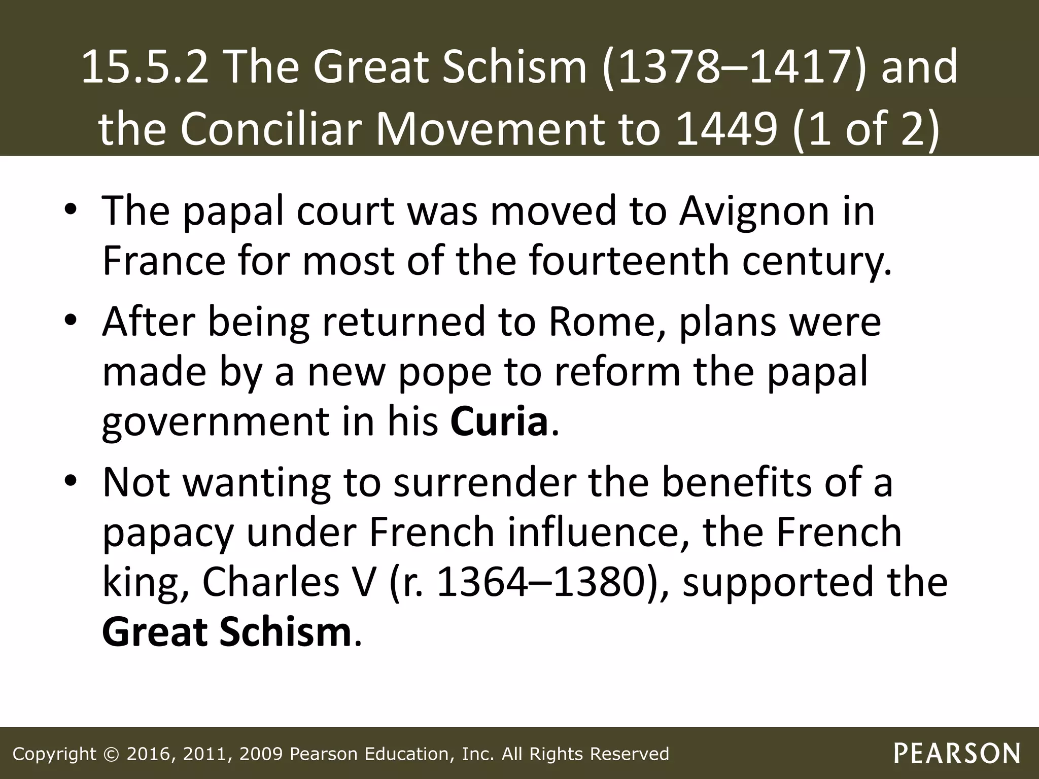 Copyright © 2016, 2011, 2009 Pearson Education, Inc. All Rights Reserved
15.5.2 The Great Schism (1378–1417) and
the Conciliar Movement to 1449 (1 of 2)
• The papal court was moved to Avignon in
France for most of the fourteenth century.
• After being returned to Rome, plans were
made by a new pope to reform the papal
government in his Curia.
• Not wanting to surrender the benefits of a
papacy under French influence, the French
king, Charles V (r. 1364–1380), supported the
Great Schism.
 