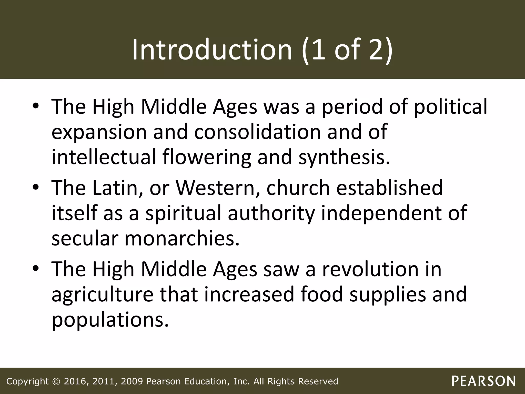 Copyright © 2016, 2011, 2009 Pearson Education, Inc. All Rights Reserved
Introduction (1 of 2)
• The High Middle Ages was a period of political
expansion and consolidation and of
intellectual flowering and synthesis.
• The Latin, or Western, church established
itself as a spiritual authority independent of
secular monarchies.
• The High Middle Ages saw a revolution in
agriculture that increased food supplies and
populations.
 