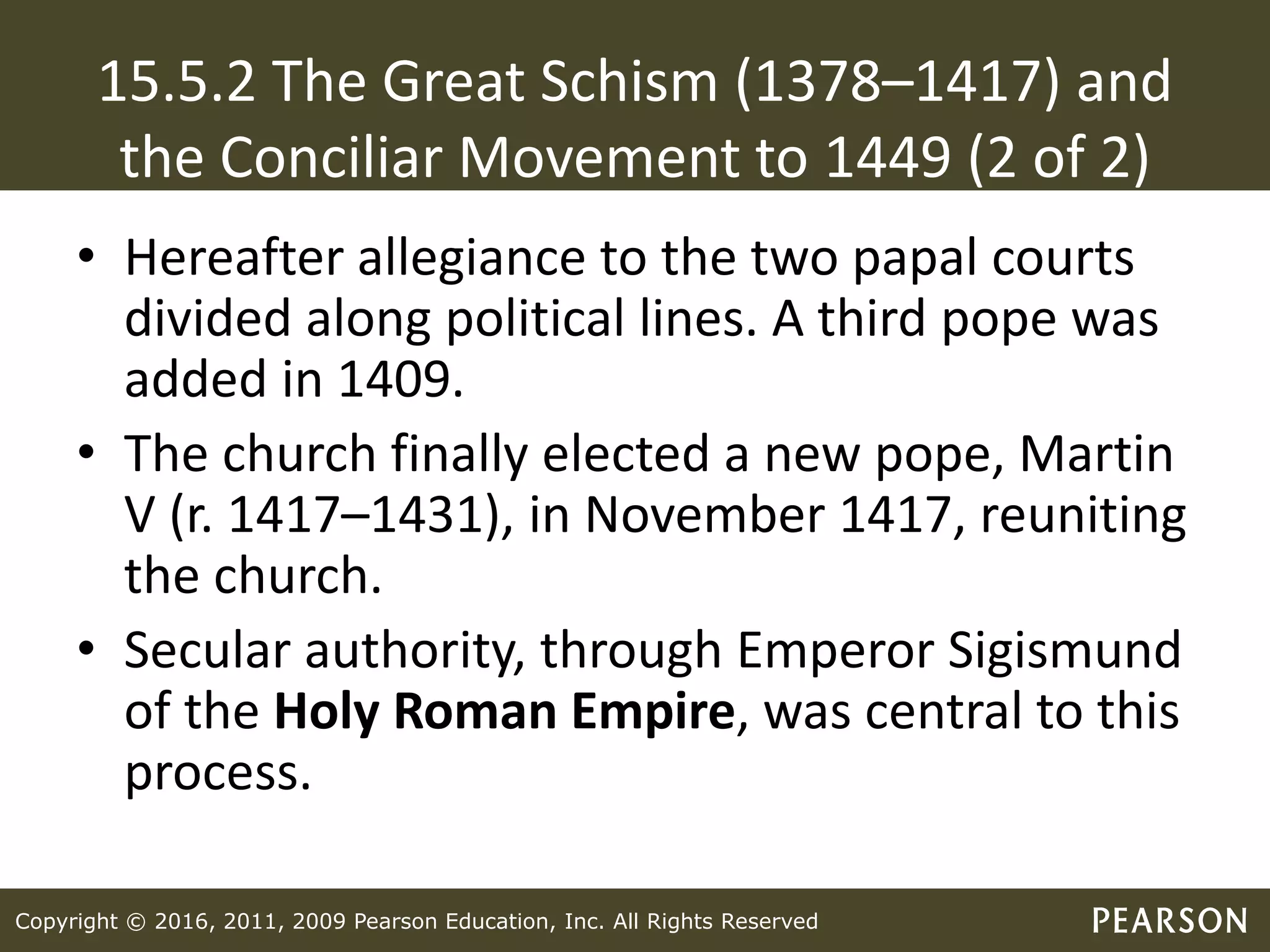 Copyright © 2016, 2011, 2009 Pearson Education, Inc. All Rights Reserved
15.5.2 The Great Schism (1378–1417) and
the Conciliar Movement to 1449 (2 of 2)
• Hereafter allegiance to the two papal courts
divided along political lines. A third pope was
added in 1409.
• The church finally elected a new pope, Martin
V (r. 1417–1431), in November 1417, reuniting
the church.
• Secular authority, through Emperor Sigismund
of the Holy Roman Empire, was central to this
process.
 