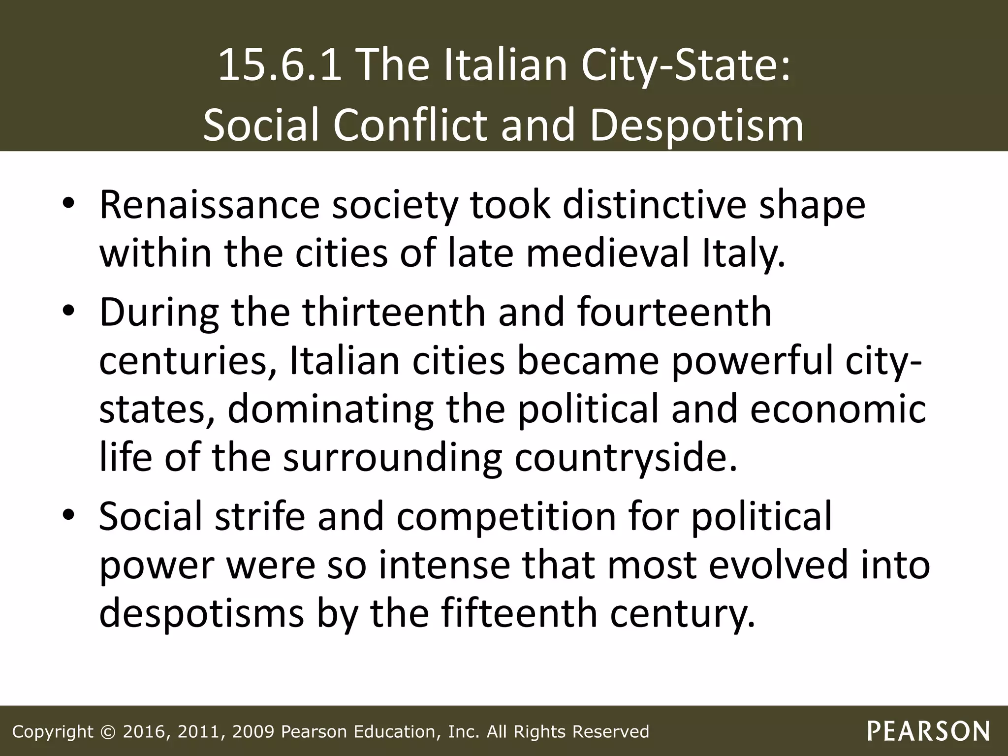 Copyright © 2016, 2011, 2009 Pearson Education, Inc. All Rights Reserved
15.6.1 The Italian City-State:
Social Conflict and Despotism
• Renaissance society took distinctive shape
within the cities of late medieval Italy.
• During the thirteenth and fourteenth
centuries, Italian cities became powerful city-
states, dominating the political and economic
life of the surrounding countryside.
• Social strife and competition for political
power were so intense that most evolved into
despotisms by the fifteenth century.
 