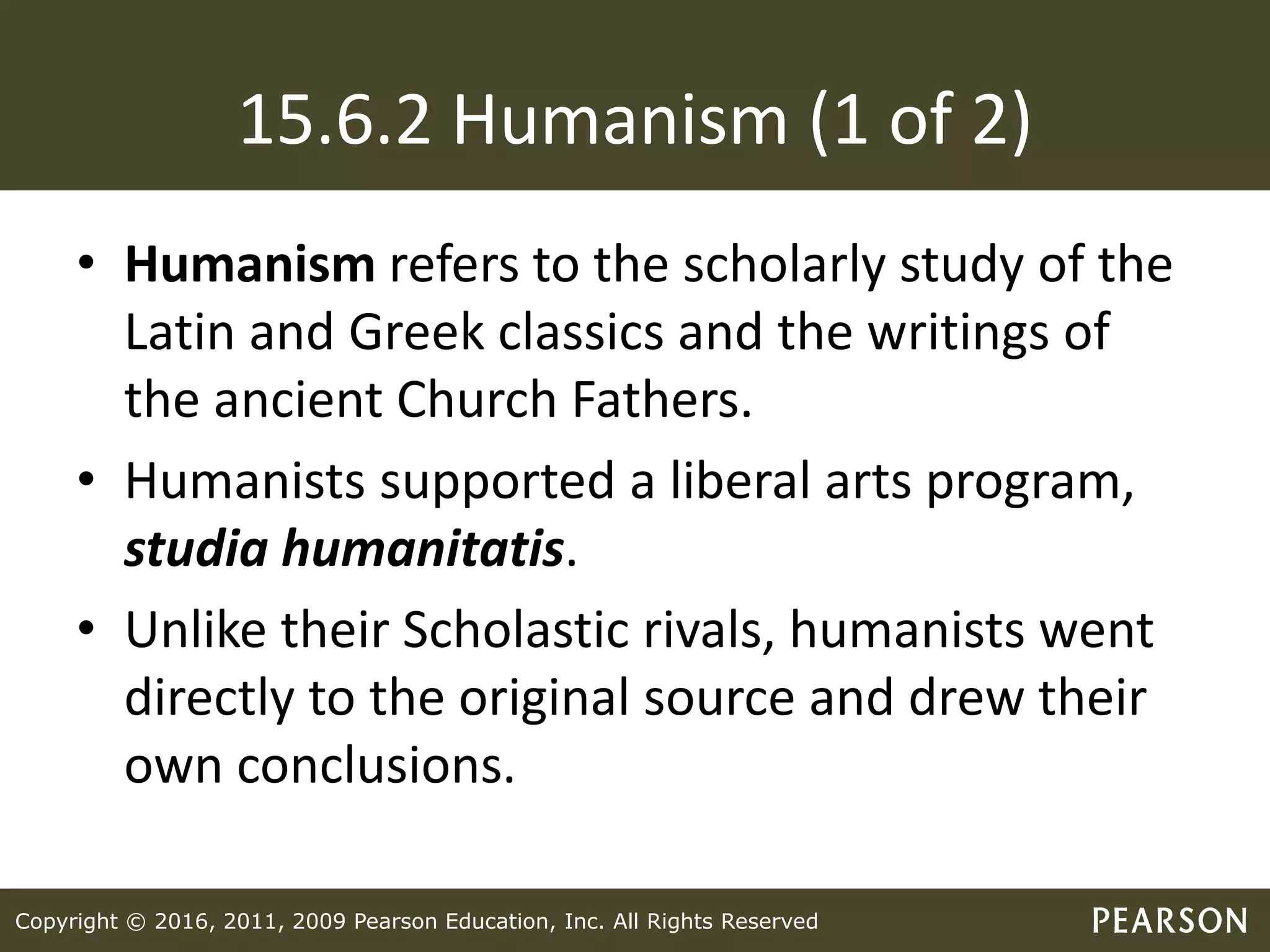 Copyright © 2016, 2011, 2009 Pearson Education, Inc. All Rights Reserved
15.6.2 Humanism (1 of 2)
• Humanism refers to the scholarly study of the
Latin and Greek classics and the writings of
the ancient Church Fathers.
• Humanists supported a liberal arts program,
studia humanitatis.
• Unlike their Scholastic rivals, humanists went
directly to the original source and drew their
own conclusions.
 
