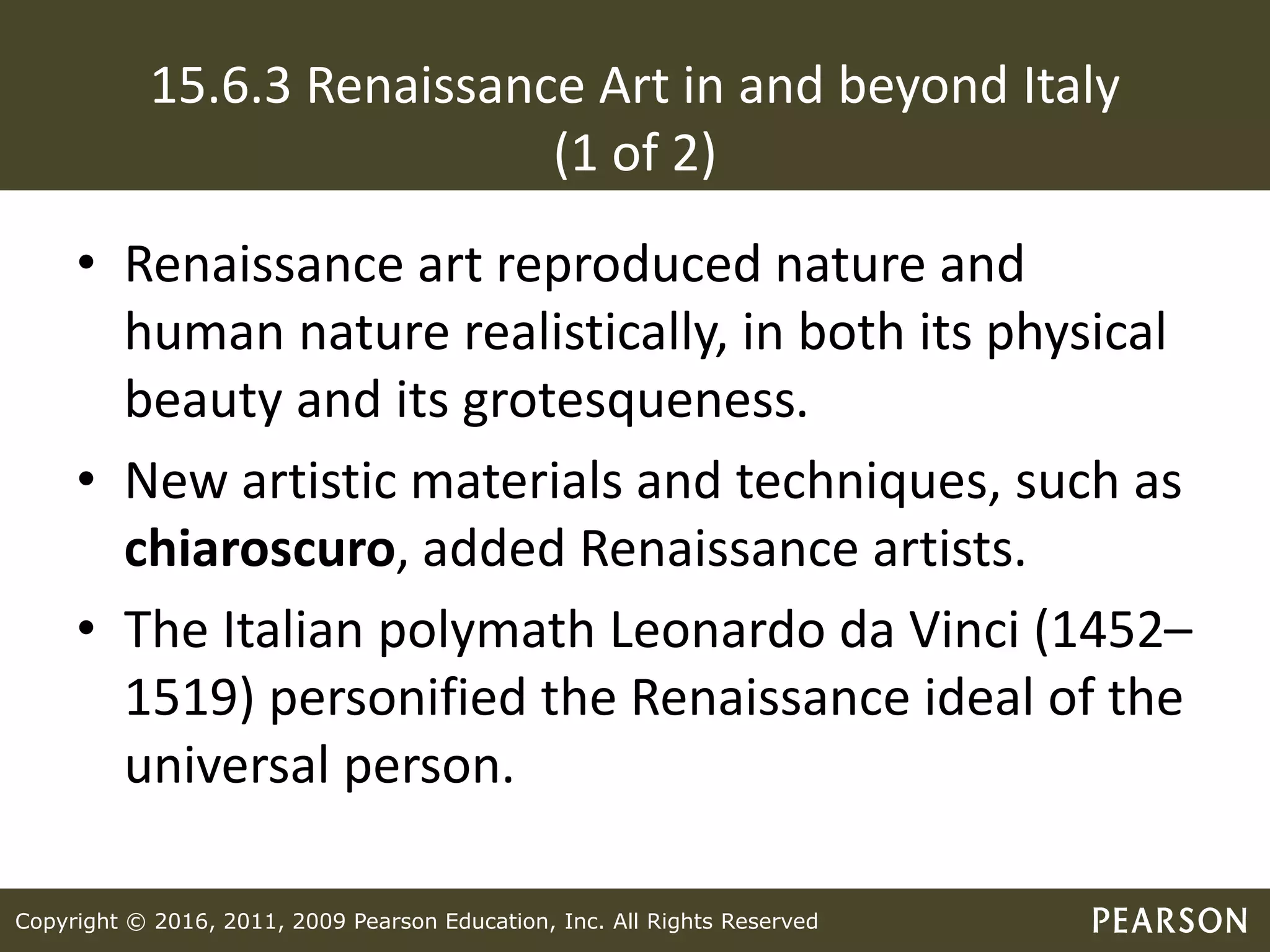 Copyright © 2016, 2011, 2009 Pearson Education, Inc. All Rights Reserved
15.6.3 Renaissance Art in and beyond Italy
(1 of 2)
• Renaissance art reproduced nature and
human nature realistically, in both its physical
beauty and its grotesqueness.
• New artistic materials and techniques, such as
chiaroscuro, added Renaissance artists.
• The Italian polymath Leonardo da Vinci (1452–
1519) personified the Renaissance ideal of the
universal person.
 