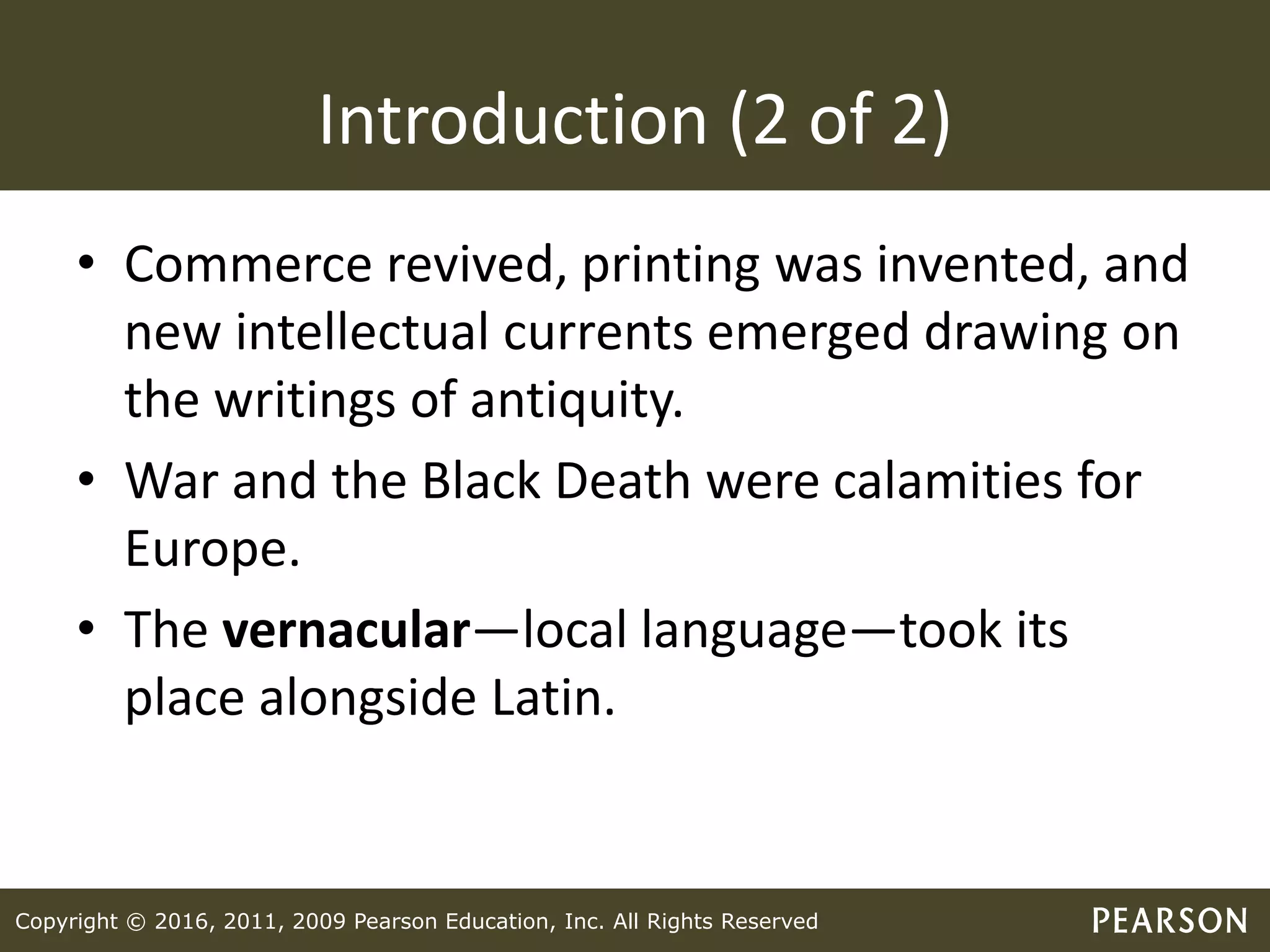Copyright © 2016, 2011, 2009 Pearson Education, Inc. All Rights Reserved
Introduction (2 of 2)
• Commerce revived, printing was invented, and
new intellectual currents emerged drawing on
the writings of antiquity.
• War and the Black Death were calamities for
Europe.
• The vernacular—local language—took its
place alongside Latin.
 