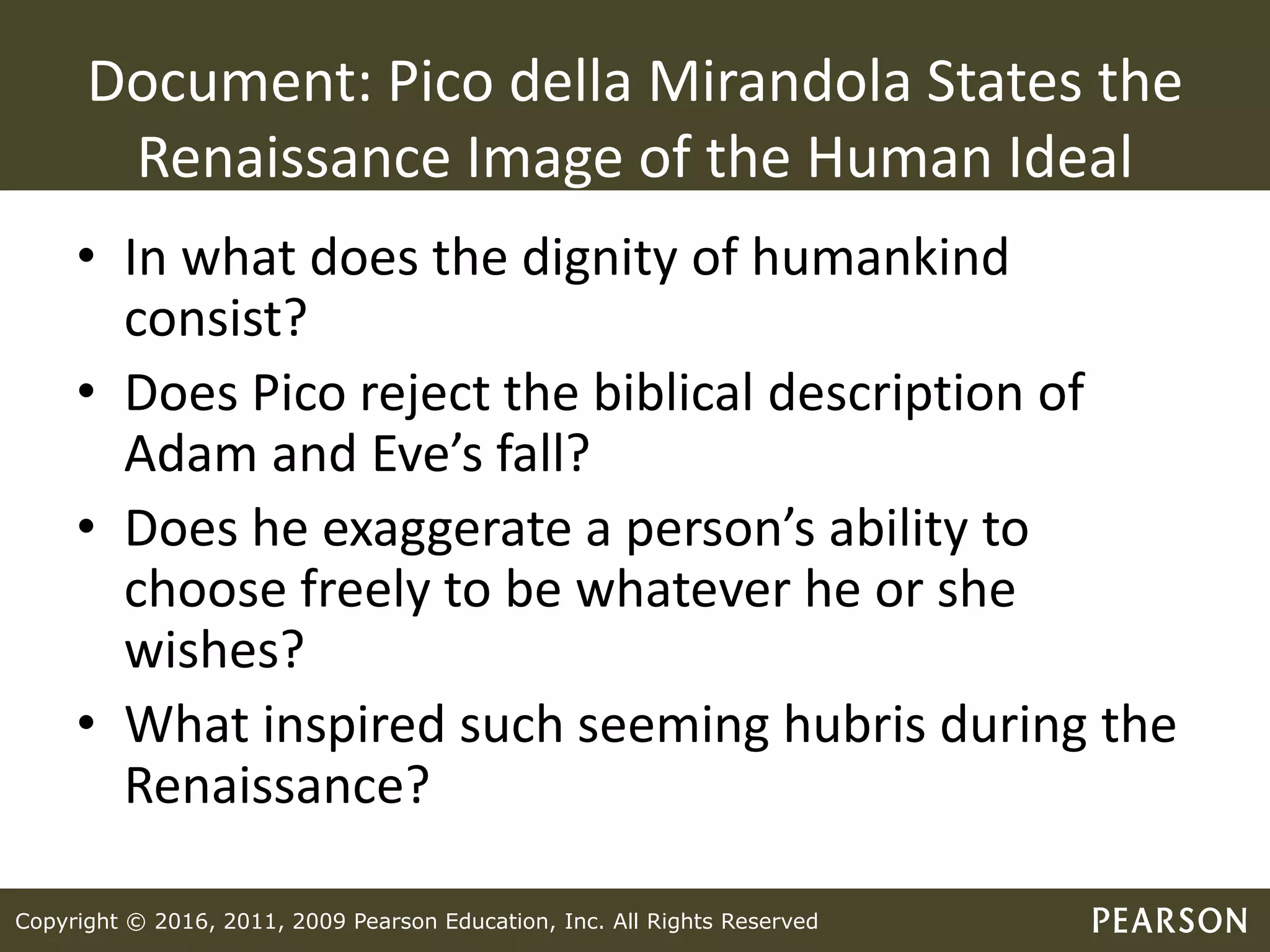 Copyright © 2016, 2011, 2009 Pearson Education, Inc. All Rights Reserved
Document: Pico della Mirandola States the
Renaissance Image of the Human Ideal
• In what does the dignity of humankind
consist?
• Does Pico reject the biblical description of
Adam and Eve’s fall?
• Does he exaggerate a person’s ability to
choose freely to be whatever he or she
wishes?
• What inspired such seeming hubris during the
Renaissance?
 