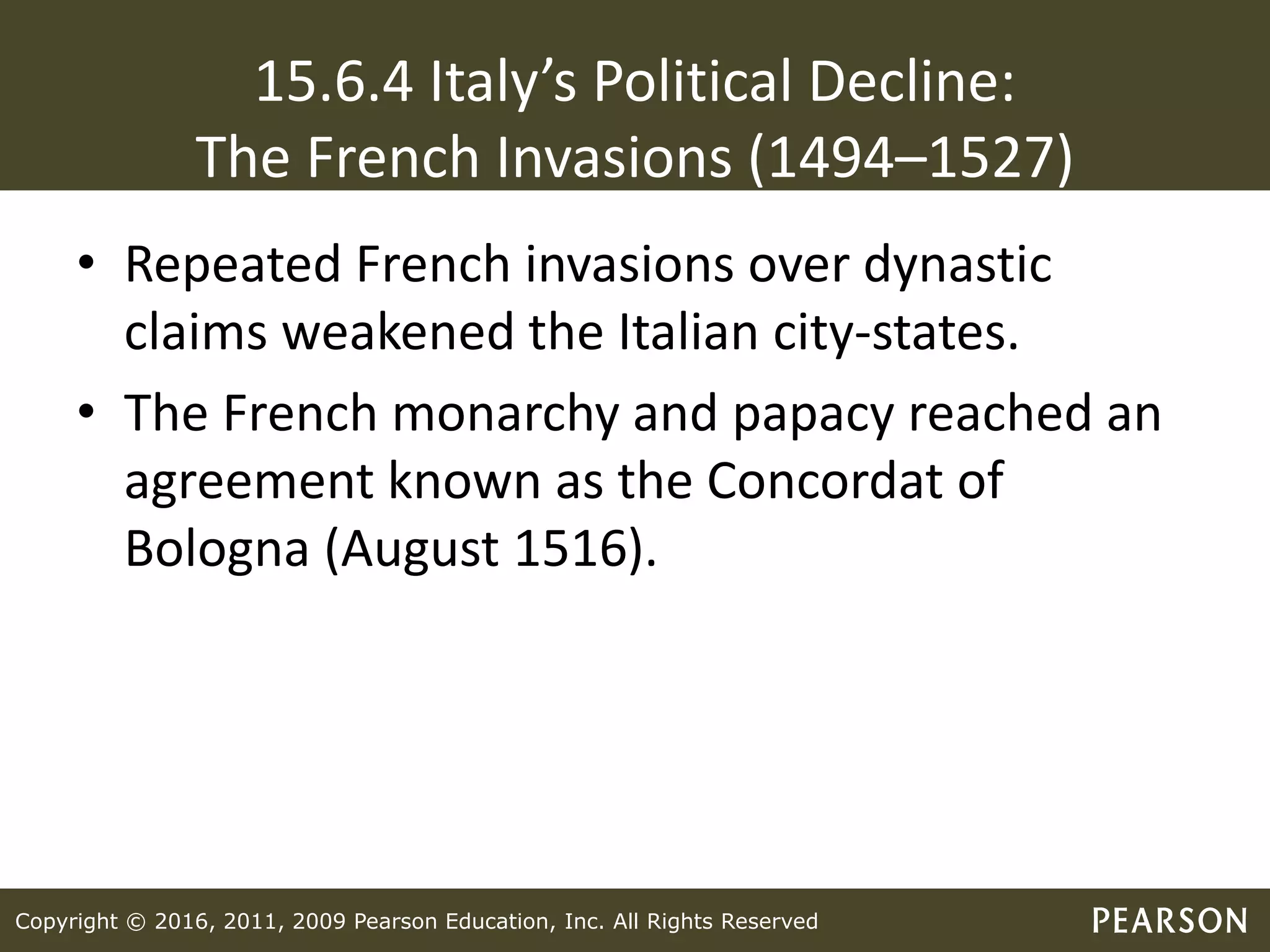 Copyright © 2016, 2011, 2009 Pearson Education, Inc. All Rights Reserved
15.6.4 Italy’s Political Decline:
The French Invasions (1494–1527)
• Repeated French invasions over dynastic
claims weakened the Italian city-states.
• The French monarchy and papacy reached an
agreement known as the Concordat of
Bologna (August 1516).
 