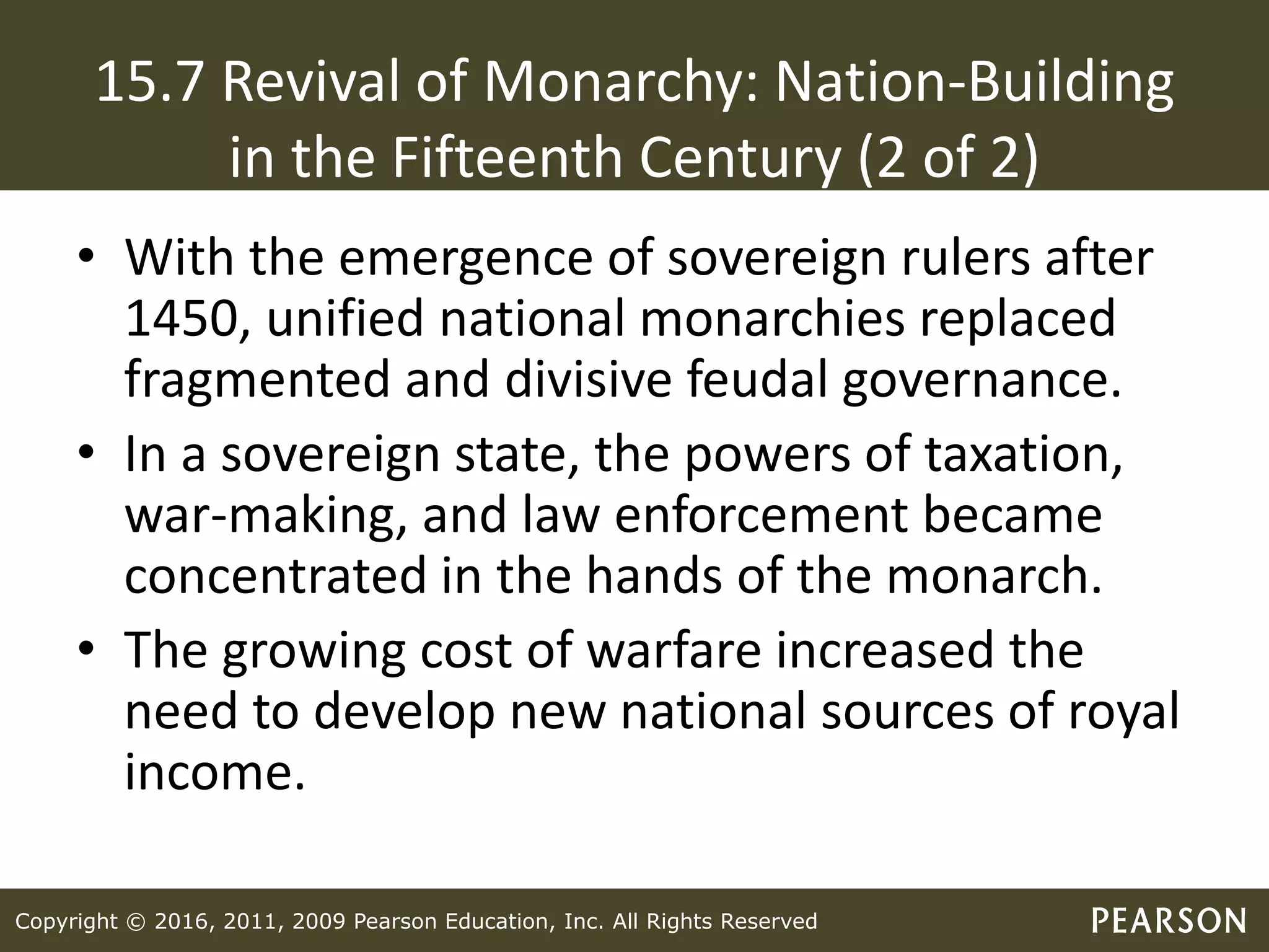 Copyright © 2016, 2011, 2009 Pearson Education, Inc. All Rights Reserved
15.7 Revival of Monarchy: Nation-Building
in the Fifteenth Century (2 of 2)
• With the emergence of sovereign rulers after
1450, unified national monarchies replaced
fragmented and divisive feudal governance.
• In a sovereign state, the powers of taxation,
war-making, and law enforcement became
concentrated in the hands of the monarch.
• The growing cost of warfare increased the
need to develop new national sources of royal
income.
 