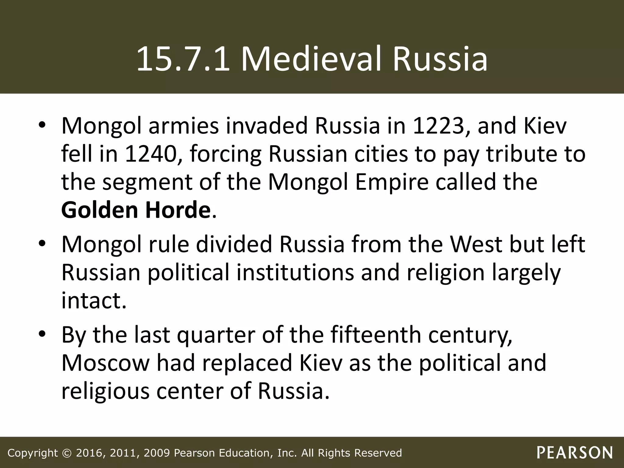 Copyright © 2016, 2011, 2009 Pearson Education, Inc. All Rights Reserved
15.7.1 Medieval Russia
• Mongol armies invaded Russia in 1223, and Kiev
fell in 1240, forcing Russian cities to pay tribute to
the segment of the Mongol Empire called the
Golden Horde.
• Mongol rule divided Russia from the West but left
Russian political institutions and religion largely
intact.
• By the last quarter of the fifteenth century,
Moscow had replaced Kiev as the political and
religious center of Russia.
 