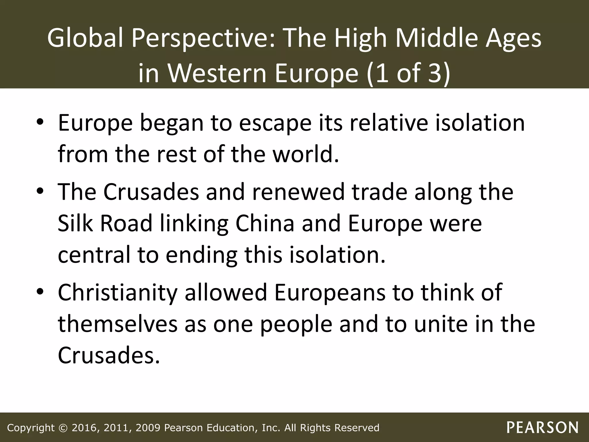 Copyright © 2016, 2011, 2009 Pearson Education, Inc. All Rights Reserved
Global Perspective: The High Middle Ages
in Western Europe (1 of 3)
• Europe began to escape its relative isolation
from the rest of the world.
• The Crusades and renewed trade along the
Silk Road linking China and Europe were
central to ending this isolation.
• Christianity allowed Europeans to think of
themselves as one people and to unite in the
Crusades.
 