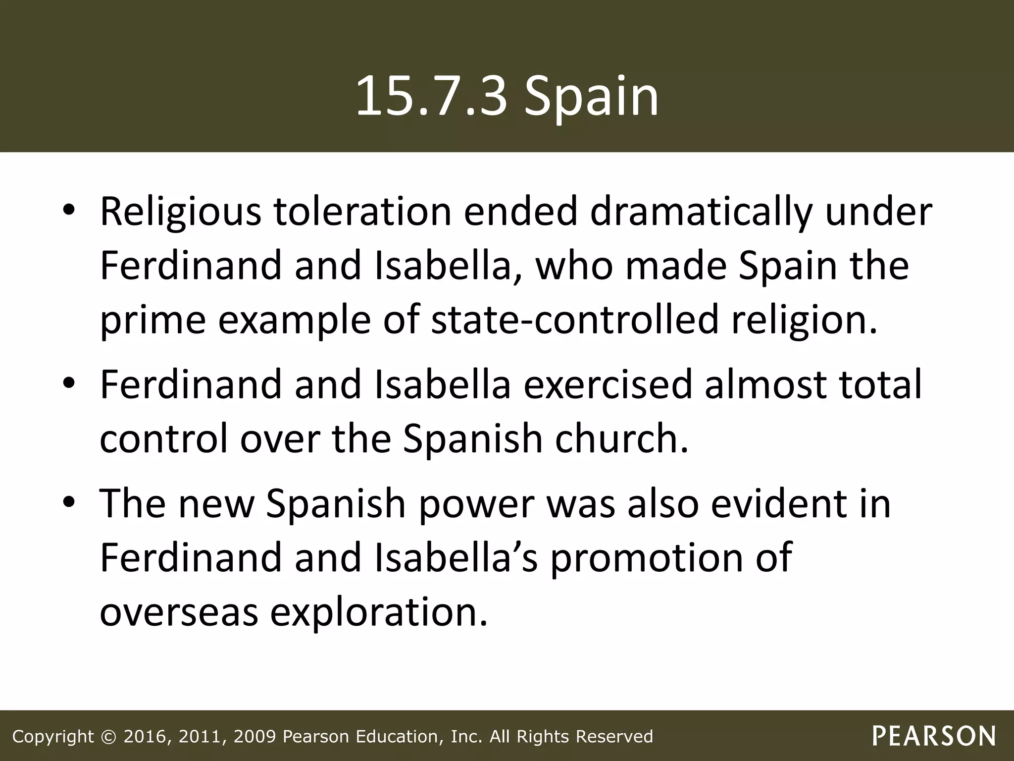 Copyright © 2016, 2011, 2009 Pearson Education, Inc. All Rights Reserved
15.7.3 Spain
• Religious toleration ended dramatically under
Ferdinand and Isabella, who made Spain the
prime example of state-controlled religion.
• Ferdinand and Isabella exercised almost total
control over the Spanish church.
• The new Spanish power was also evident in
Ferdinand and Isabella’s promotion of
overseas exploration.
 