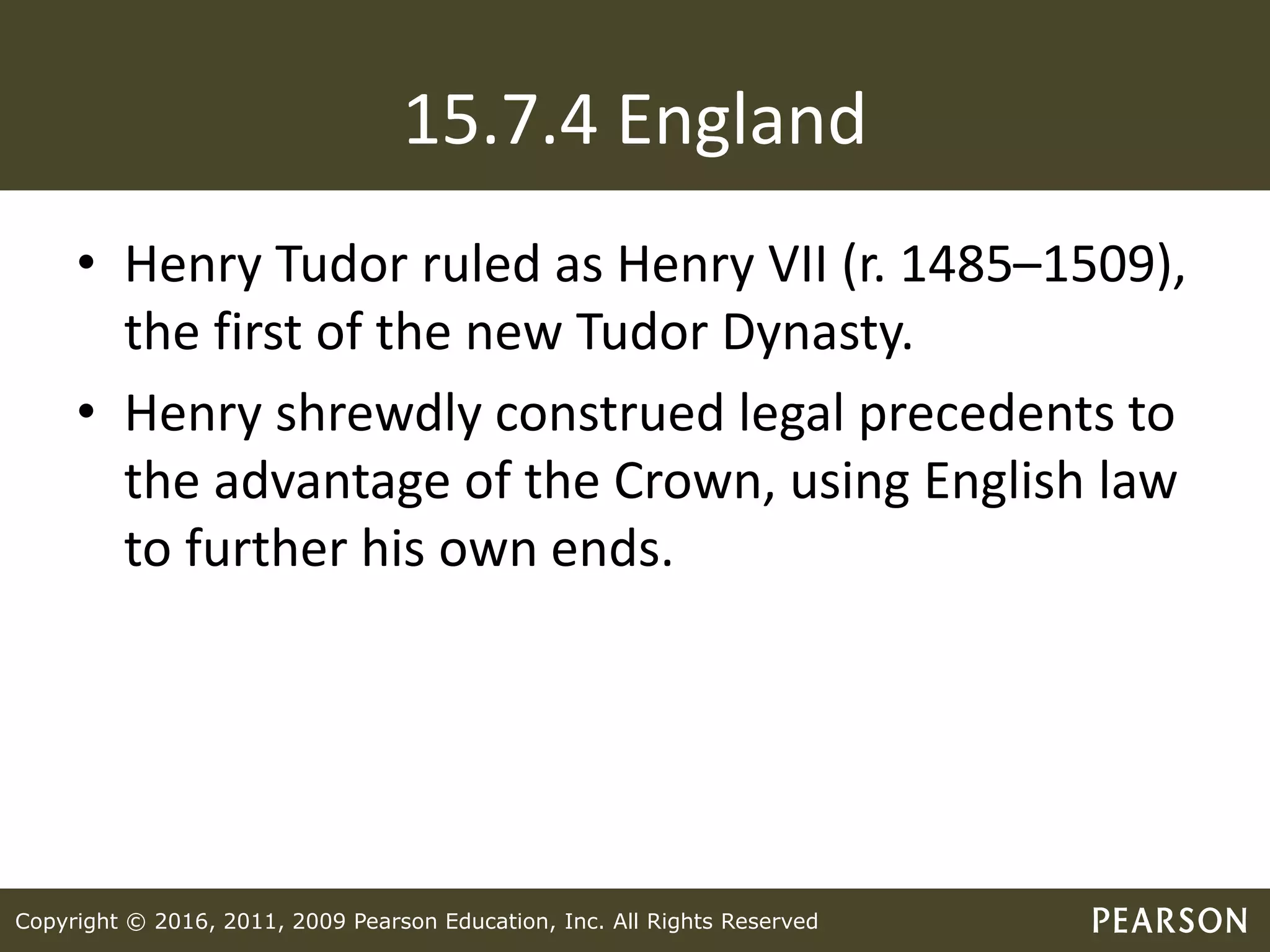 Copyright © 2016, 2011, 2009 Pearson Education, Inc. All Rights Reserved
15.7.4 England
• Henry Tudor ruled as Henry VII (r. 1485–1509),
the first of the new Tudor Dynasty.
• Henry shrewdly construed legal precedents to
the advantage of the Crown, using English law
to further his own ends.
 