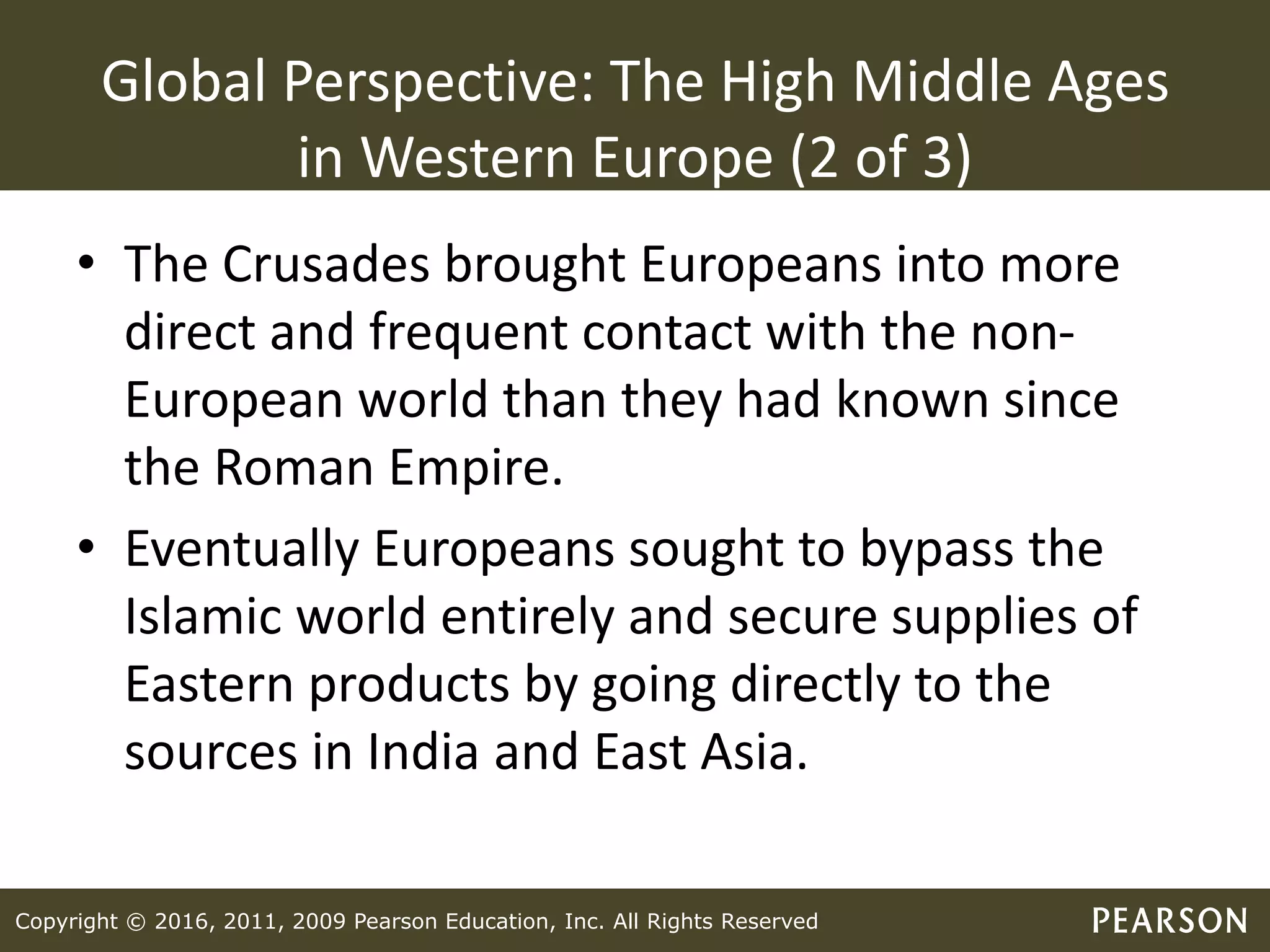 Copyright © 2016, 2011, 2009 Pearson Education, Inc. All Rights Reserved
Global Perspective: The High Middle Ages
in Western Europe (2 of 3)
• The Crusades brought Europeans into more
direct and frequent contact with the non-
European world than they had known since
the Roman Empire.
• Eventually Europeans sought to bypass the
Islamic world entirely and secure supplies of
Eastern products by going directly to the
sources in India and East Asia.
 
