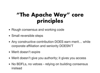 “The Apache Way” core“The Apache Way” core
principlesprinciples
Rough consensus and working code
Small reversible steps
Any constructive contribution DOES earn merit… while
corporate aﬃliation and seniority DOESN’T
Merit doesn’t expire
Merit doesn’t give you authority; it gives you access
No BDFLs, no vetoes - relying on building consensus
instead
 