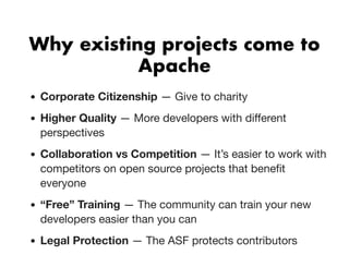 Why existing projects come toWhy existing projects come to
ApacheApache
Corporate Citizenship — Give to charity
Higher Quality — More developers with diﬀerent
perspectives
Collaboration vs Competition — It’s easier to work with
competitors on open source projects that beneﬁt
everyone
“Free” Training — The community can train your new
developers easier than you can
Legal Protection — The ASF protects contributors
 