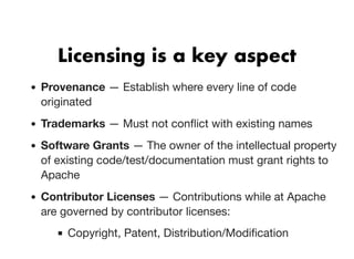 Licensing is a key aspectLicensing is a key aspect
Provenance — Establish where every line of code
originated
Trademarks — Must not conﬂict with existing names
Software Grants — The owner of the intellectual property
of existing code/test/documentation must grant rights to
Apache
Contributor Licenses — Contributions while at Apache
are governed by contributor licenses:
Copyright, Patent, Distribution/Modiﬁcation
 