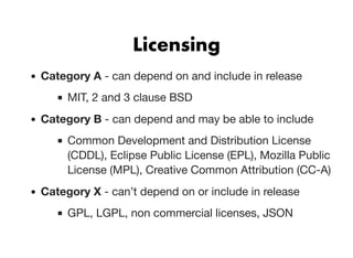 LicensingLicensing
Category A - can depend on and include in release
MIT, 2 and 3 clause BSD
Category B - can depend and may be able to include
Common Development and Distribution License
(CDDL), Eclipse Public License (EPL), Mozilla Public
License (MPL), Creative Common Attribution (CC-A)
Category X - can’t depend on or include in release
GPL, LGPL, non commercial licenses, JSON
 