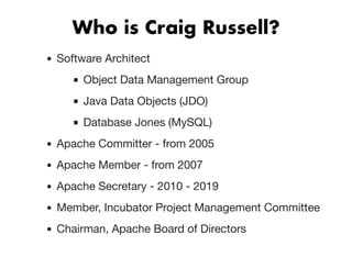 Who is Craig Russell?Who is Craig Russell?
Software Architect
Object Data Management Group
Java Data Objects (JDO)
Database Jones (MySQL)
Apache Committer - from 2005
Apache Member - from 2007
Apache Secretary - 2010 - 2019
Member, Incubator Project Management Committee
Chairman, Apache Board of Directors
 
