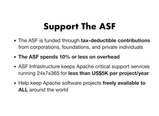 Support The ASFSupport The ASF
The ASF is funded through tax-deductible contributions
from corporations, foundations, and private individuals
The ASF spends 10% or less on overhead
ASF Infrastructure keeps Apache critical support services
running 24x7x365 for less than US$5K per project/year
Help keep Apache software projects freely available to
ALL around the world
 