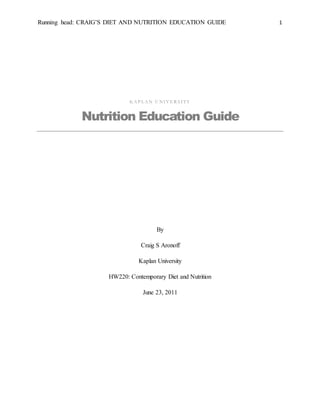 Running head: CRAIG’S DIET AND NUTRITION EDUCATION GUIDE 1 
KAP L AN U NIVE R S ITY 
Nutrition Education Guide 
By 
Craig S Aronoff 
Kaplan University 
HW220: Contemporary Diet and Nutrition 
June 23, 2011 
 