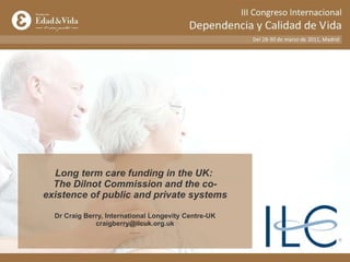 Long term care funding in the UK:  The Dilnot Commission and the co-existence of public and private systems Dr Craig Berry, International Longevity Centre-UK [email_address] ….. 