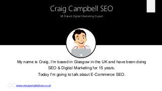 www.craigcampbellseo.co.uk
My name is Craig, I’m based in Glasgow in the UK and have been doing
SEO & Digital Marketing for 15 years.
Today I'm going to talk about E-Commerce SEO.
Craig Campbell SEO
UK Based Digital Marketing Expert
 
