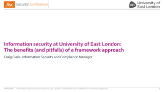 Information security at University of East London:
The benefits (and pitfalls) of a framework approach
Craig Clark- Information Security and Compliance Manager
Information Security at University of East London: The Benefits (and Pitfalls) of a Framework Approach 111/11/2016
 