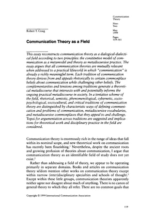 Communication
                                                              Theory
                                                              Nine:
                                                              Two

Robert T. Craig                                               May
                                                              1999
                                                              Pages
                                                              119-161
Communication Theory as a Field

This essay reconstructs communication theory as a dialogical-dialecti-
cal field according to two principles: the constitutive model of com-
munication as a metamodel and theory as metadiscursive practice. The
essay argues that all communication theories are mutually relevant
when addressed to a practical lifeworld in which “communication” is
already a richly meaningful term. Each tradition of communication
theory derives from and appeals rhetorically to certain commonplace
beliefs about communication while challenging other beliefs. The
complementarities and tensions among traditions generate a theoreti-
cal metadiscourse that intersects with and potentially informs the
ongoing practical metadiscourse in society. In a tentative scheme of
the field, rhetorical, semiotic, phenomenological, cybernetic, socio-
psychological, sociocultural, and critical traditions of communication
theory are distinguished by characteristic ways of defining communi-
cation and problems of communication, metadiscursive vocabularies,
and metadiscursive commonplaces that they appeal to and challenge.
Topoi for argumentation across traditions are suggested and implica-
tions for theoretical work and disciplinary practice in the field are
considered.


Communication theory is enormously rich in the range of ideas that fall
within its nominal scope, and new theoretical work on communication
has recently been flourishing.’ Nevertheless, despite the ancient roots
and growing profusion of theories about communication, I argue that
communication theory as an identifiable field of study does not yet
exist.2
   Rather than addressing a field of theory, we appear to be operating
primarily in separate domains. Books and articles on communication
theory seldom mention other works on communication theory except
within narrow (inter)disciplinary specialties and schools of t h ~ u g h t . ~
Except within these little groups, communication theorists apparently
neither agree nor disagree about much of anything. There is no canon of
general theory to which they all refer. There are no common goals that

Copyright 0 1999 International Communication Association



                                                                        119
 