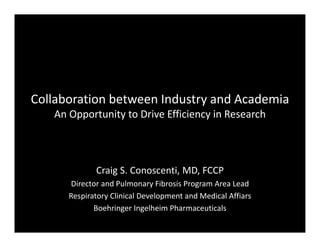 Collaboration between Industry and Academia 
An Opportunity to Drive Efficiency in Research
Craig S Conoscenti MD FCCPCraig S. Conoscenti, MD, FCCP
Director and Pulmonary Fibrosis Program Area Lead
Respiratory Clinical Development and Medical Affiars
Boehringer Ingelheim Pharmaceuticals
 