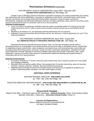 PROFESSIONAL EXPERIENCE (continued)
                  VICE PRESIDENT, SALES & UNDERWRITING, August 2003 – December 2005
                               GOLDEN STATE UNDERWRITERS LLC, San Diego, CA
        Created a start-up Managing General Underwriter organization leveraging prior existing relationships and creating
new relationships with at-risk stakeholders. Successful at negotiating contract terms, commission levels, profit sharing
bonuses, service fees and coverage pricing with fronting carriers, reinsurers, Lloyds of London, reinsurance
intermediaries, wholesale and retail broker distribution channels. Provided underwriting, sales, premium accounting, policy
issuance and renewal services in coordination with all of our service partners.
Selected Achievements:
       In first 12 months in an extremely competitive stop loss market, successfully placed 10 employer groups with
        Fidelity Security Life with $1 million in gross premiums before closing business due to uncompetitive partner
        pricing.
       Marketed to the Western U.S. and developed preferred relationships with six producers.
       Integrated functional partnerships with two fronting carriers, two reinsurers, a claims adjudication firm and 5 Third
        Party Administrators.

                     VICE PRESIDENT & SENIOR UNDERWRITER, March 2000 – August 2003
                 ALL-AMERICAN SPECIALTY INSURANCE SERVICES TEAM, INC., San Diego, CA

        Expanded All-American Specialty Insurance Services Team, Inc. from two employees and $2 million in
annualized premium to 12 employees in four remote locations and over $16 million in annualized premium. Responsible
for negotiating renewal contract terms, claims exceptions, commission levels, profit sharing bonuses, service fees and
coverage pricing with fronting carriers, reinsurers, Lloyds of London, reinsurance intermediaries, wholesale and retail
broker distribution channels. Managed an extremely profitable organization that provided underwriting, sales, claims
adjudication, premium accounting, policy issuance, comprehensive operational reporting and renewal services in
coordination with all of our service partners.

Selected Achievements:
       Promoted to President in 13 months, almost two years ahead of plan due to explosive growth and much greater
        than budgeted profitability.
       Relocated office and opened satellite offices, fully equipping them for remote underwriting, sales and reporting
        functions, including computers, networks, telecommunications & procedures.
       Negotiated above-average servicing fees and profit sharing commissions due to operational excellence and
        superior underwriting profits, resulting in over 30% profit margins annually.

                                          ADDITIONAL WORK EXPERIENCE

                           WESTERN REGIONAL DIRECTOR, RISK BASED SOLUTIONS
                                   Jan. 1999 – Mar. 2000, San Diego, CA

  EXECUTIVE DIRECTOR, WESTERN REGION, JOHN ALDEN RISK MANAGEMENT & CAIRNSTONE RE, INC.
                            Jul. 1989 – Aug. 1998, San Diego, CA



                                           EDUCATION & TRAINING
Master of Arts (MA) – Teaching & Learning with Technology – Ashford University, Clinton, IA (Currently enrolled)
                 Bachelor of Arts (BA) – Liberal Arts -- University of South Florida, Tampa, FL


                                              Licenses and Registrations:
                                    State of California Insurance License #0C30179:
                                              Life Agent, Accident & Health
 