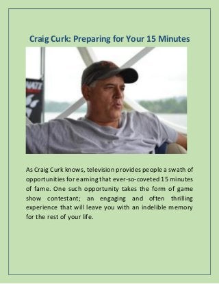 Craig Curk: Preparing for Your 15 Minutes
As Craig Curk knows, television provides people a swath of
opportunities for earning that ever-so-coveted 15 minutes
of fame. One such opportunity takes the form of game
show contestant; an engaging and often thrilling
experience that will leave you with an indelible memory
for the rest of your life.
 