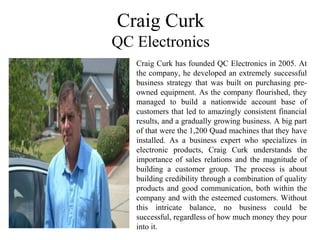 Craig Curk
QC Electronics
Craig Curk has founded QC Electronics in 2005. At
the company, he developed an extremely successful
business strategy that was built on purchasing pre-
owned equipment. As the company flourished, they
managed to build a nationwide account base of
customers that led to amazingly consistent financial
results, and a gradually growing business. A big part
of that were the 1,200 Quad machines that they have
installed. As a business expert who specializes in
electronic products, Craig Curk understands the
importance of sales relations and the magnitude of
building a customer group. The process is about
building credibility through a combination of quality
products and good communication, both within the
company and with the esteemed customers. Without
this intricate balance, no business could be
successful, regardless of how much money they pour
into it.
 