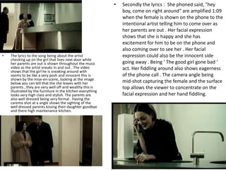 •   Secondly the lyrics : She phoned said, "hey
                                                                 boy, come on right around“ are amplified 1:09
                                                                 when the female is shown on the phone to the
                                                                 intentional artist telling him to come over as
                                                                 her parents are out . Her facial expression
                                                                 shows that she is happy and she has
                                                                 excitement for him to be on the phone and
                                                                 also coming over to see her . Her facial
•   The lyrics to the song being about the artist                expression could also be the innocent side
    checking up on the girl that lives next door while
    her parents are out is shown throughout the music            going away . Being ‘ The good girl gone bad ‘
    video as the artist sneaks in and out . The video            act. Her fiddling around also shows eagerness
    shows that the girl he is sneaking around with
    seems to be like a very posh and innocent this is            of the phone call . The camera angle being
    shown by the mise-en-scene, looking at the image
    below you can tell that the she leaves with her              mid-shot capturing the female and the surface
    parents , they are very well off and wealthy this is         top allows the viewer to concentrate on the
    illustrated by the furniture in the kitchen everything
    looks very high class and stylish. The parents are           facial expression and her hand fiddling.
    also well dressed being very formal . Having the
    carema shot at a angle shows the sighting of the
    well dressed parents kissing their daughter goodbye
    and there high maintenance kitchen.
 
