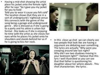 • Having a mid-shot showing the artist
  place his jacket onto the female right
  after he says “So I gave you my jacket
  for you to hold
  Told you to wear it cause you felt cold” .
  The location shows that they are in a
  sort of underground / nightclub venue
  this connects with the genre of the
  song being a garage and underground
  genre . She is dressed as if she is going
  to a party and his attire is urban but
  formal . She looks as if she is enjoying
  he time with the artist as she closes her
  eyes while he places his jacket onto he
  shoulders and stands behind her as if • In this close up shot we can clearly see
  he is going to kiss her neck.              two people that look like are having a
                                             argument are debating over something.
                                             The lyrics are actually “Why were you
                                             creeping around late last night?
                                             Why did I see two shadows moving in
                                             your bedroom light?” I believe that this
                                             lyric I well illustrated as you can see
                                             that that father is questioning his
                                             daughter about her where abouts . This
                                             shot characterises the lyrics .
 
