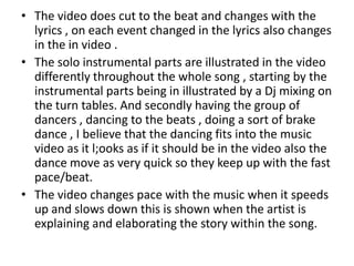 • The video does cut to the beat and changes with the
  lyrics , on each event changed in the lyrics also changes
  in the in video .
• The solo instrumental parts are illustrated in the video
  differently throughout the whole song , starting by the
  instrumental parts being in illustrated by a Dj mixing on
  the turn tables. And secondly having the group of
  dancers , dancing to the beats , doing a sort of brake
  dance , I believe that the dancing fits into the music
  video as it l;ooks as if it should be in the video also the
  dance move as very quick so they keep up with the fast
  pace/beat.
• The video changes pace with the music when it speeds
  up and slows down this is shown when the artist is
  explaining and elaborating the story within the song.
 