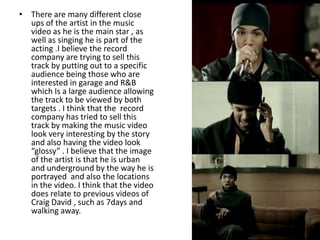• There are many different close
  ups of the artist in the music
  video as he is the main star , as
  well as singing he is part of the
  acting .I believe the record
  company are trying to sell this
  track by putting out to a specific
  audience being those who are
  interested in garage and R&B
  which Is a large audience allowing
  the track to be viewed by both
  targets . I think that the record
  company has tried to sell this
  track by making the music video
  look very interesting by the story
  and also having the video look
  “glossy” . I believe that the image
  of the artist is that he is urban
  and underground by the way he is
  portrayed and also the locations
  in the video. I think that the video
  does relate to previous videos of
  Craig David , such as 7days and
  walking away.
 