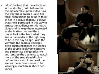 • I don’t believe that the artist is on
  sexual display , but I believe that
  the main female in the video is as
  the way she is dressed , also her
  facial expressions guide us to think
  of her in a sexual manor. I believe
  that she is portrayed in this way to
  attract the audience to this music
  video and to keep them interested
  as she is attractive and the a
  model look alike from what they
  see in the media as the right way
  to be in this day an age . Also the
  way that the camera work has
  been organized makes the scenes
  of the couple look very secretive
  and passionate being seductive
  and engage the audience to watch
  more of the sexualised display
  before their eyes .In some of the
  scenes the female is seen to be
  wearing a short dress above her
  knees .
 