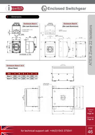 for technical support call: +44(0)1543 375541
page
46
Dimensions
Enclosure Sizes C & D
Dim H W D A B C
Size C 250 256 108 286 206 320
Size D 250 306 208 286 256 320
Size A
Size B
80A
2 Holes M20 x 1.5
THROUGH
Enclosure Size BEnclosure Size A
(Die cast Aluminium) (Die cast Aluminium)
(Sheet Steel)
ATEXZone22Isolators
Enclosed Switchgear
Technical
Data
Page 45
Dimensions
Page 46
 