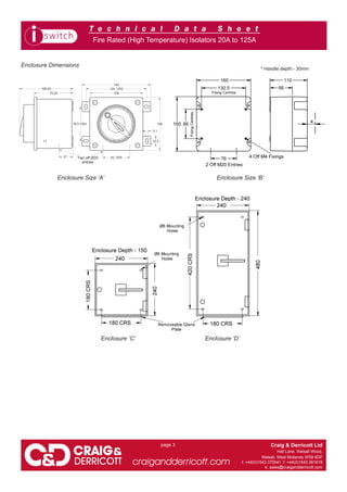 T e c h n i c a l D a t a S h e e t
Craig & Derricott Ltd
Hall Lane, Walsall Wood,
Walsall, West Midlands WS9 9DP
t: +44(0)1543 375541 f: +44(0)1543 361619
e: sales@craigandderricott.com
craigandderricott.com
page 3
Fire Rated (High Temperature) Isolators 20A to 125A
Enclosure Dimensions
Enclosure ‘C’ Enclosure ‘D’
Enclosure Size ‘A’ Enclosure Size ‘B’
* Handle depth:- 30mm
WWW.CABLEJOINTS.CO.UK
THORNE & DERRICK UK
TEL 0044 191 490 1547 FAX 0044 477 5371
TEL 0044 117 977 4647 FAX 0044 977 5582
WWW.THORNEANDDERRICK.CO.UK
 