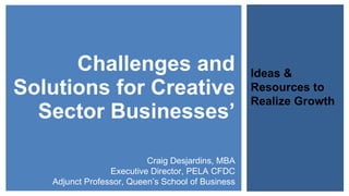 Challenges and Solutions for Creative Sector Businesses’ Ideas & Resources to Realize Growth Craig Desjardins, MBA Executive Director, PELA CFDC Adjunct Professor, Queen’s School of Business 