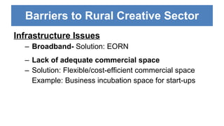 Barriers to Rural Creative Sector Infrastructure Issues Broadband- Solution: EORN Lack of adequate commercial space Solution: Flexible/cost-efficient commercial space Example: Business incubation space for start-ups