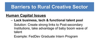 Barriers to Rural Creative Sector Human Capital Issues Lack business, tech & functional talent pool Solution: Create strong links to Post-secondary Institutions, take advantage of baby boom wave of talent Example: FedDev Graduate Intern Program