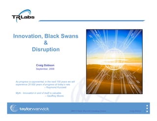 Innovation, Black Swans
            &
      Disruption

                   Craig Dobson
                   September, 2008




As progress is exponential, in the next 100 years we will
experience 20 000 years of progress at today’s rate.
                           – Raymond Kurzweil

Myth: Innovation in and of itself is valuable.
                            – Geoffrey Moore




                                                     2008 © Taylor Warwick Consulting Limited   Craig Dobson   1
 