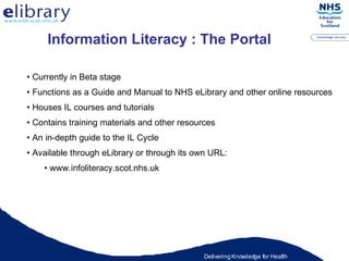 Information Literacy : The Portal Currently in Beta stage Functions as a Guide and Manual to NHS eLibrary and other online resources Houses IL courses and tutorials Contains training materials and other resources An in-depth guide to the IL Cycle Available through eLibrary or through its own URL:  www.infoliteracy.scot.nhs.uk 