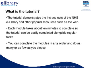 The tutorial demonstrates the ins and outs of the NHS e-Library and other popular resources such as the web Each module takes about ten minutes to complete so the tutorial can be easily completed alongside regular tasks You can complete the modules in  any order  and do as many or as few as you please What is the tutorial? 