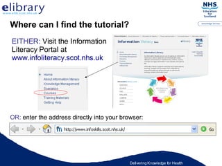 Where can I find the tutorial? EITHER:  Visit the Information Literacy Portal at  www.infoliteracy.scot.nhs.uk OR:  enter the address directly into your browser: 