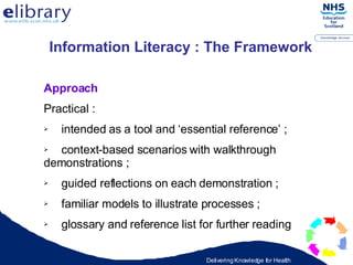 Approach Practical : intended as a tool and ‘essential reference’ ; context-based scenarios with walkthrough  demonstrations ; guided reflections on each demonstration ; familiar models to illustrate processes ; glossary and reference list for further reading   Information Literacy : The Framework   