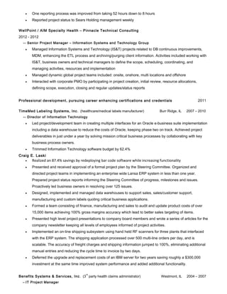 •   One reporting process was improved from taking 52 hours down to 8 hours
   •   Reported project status to Sears Holding management weekly

WellPoint / AIM Specialty Health – Pinnacle Technical Consulting
2012 - 2012
  -- Senior Project Manager – Information Systems and Technology Group
   •   Managed Information Systems and Technology (IS&T) projects related to DB continuous improvements,
       MDM, enhancing the ETL process and archiving/purging client information. Activities included working with
       IS&T, business owners and technical managers to define the scope, scheduling, coordinating, and
       managing activities, resources and implementation
   •   Managed dynamic global project teams included: onsite, onshore, multi locations and offshore
   •   Interacted with corporate PMO by participating in project creation, initial review, resource allocations,
       defining scope, execution, closing and regular updates/status reports


Professional development, pursuing career enhancing certifications and credentials                                 2011

TimeMed Labeling Systems, Inc . (healthcare/medical labels manufacturer)                Burr Ridge, IL   2007 – 2010
  -- Director of Information Technology
   •   Led project/development team in creating multiple interfaces for an Oracle e-business suite implementation
       including a data warehouse to reduce the costs of Oracle, keeping phase two on track. Achieved project
       deliverables in just under a year by solving mission critical business processes by collaborating with key
       business process owners.
   •   Trimmed Information Technology software budget by 62.4%
Craig E. Laski
   •   Realized an 87.4% savings by redeploying bar code software while increasing functionality
   •   Presented and received approval of a formal project plan by the Steering Committee. Organized and
       directed project teams in implementing an enterprise wide Lansa ERP system in less than one year.
       Prepared project status reports informing the Steering Committee of progress, milestones and issues.
       Proactively led business owners in resolving over 125 issues.
   •   Designed, implemented and managed data warehouses to support sales, sales/customer support,
       manufacturing and custom labels quoting critical business applications.
   •   Formed a team consisting of finance, manufacturing and sales to audit and update product costs of over
       15,000 items achieving 100% gross margins accuracy which lead to better sales targeting of items.
   •   Presented high level project presentations to company board members and wrote a series of articles for the
       company newsletter keeping all levels of employees informed of project activities.
   •   Implemented an on-line shipping subsystem using hand held RF scanners for three plants that interfaced
       with the ERP system. The shipping application processed over 500 multi-line orders per day, and is
       scalable. The accuracy of freight charges and shipping information jumped to 100%, eliminating additional
       manual entries and reducing the cycle time to invoice by two days.
   •   Deferred the upgrade and replacement costs of an IBM server for two years saving roughly a $300,000
       investment at the same time improved system performance and added additional functionality.

                                         rd
Benefits Systems & Services, Inc . (3 party health claims administrator)                 Westmont, IL    2004 – 2007
  -- IT Project Manager
 