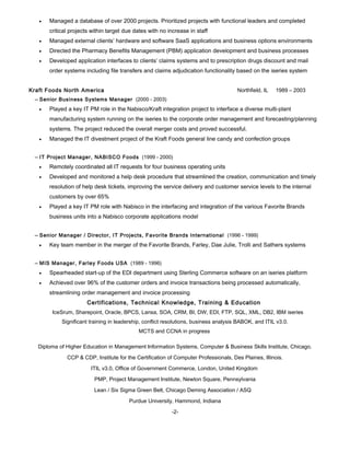 •   Managed a database of over 2000 projects. Prioritized projects with functional leaders and completed
       critical projects within target due dates with no increase in staff
   •   Managed external clients’ hardware and software SaaS applications and business options environments
   •   Directed the Pharmacy Benefits Management (PBM) application development and business processes
   •   Developed application interfaces to clients’ claims systems and to prescription drugs discount and mail
       order systems including file transfers and claims adjudication functionality based on the iseries system


Kraft Foods North America                                                              Northfield, IL   1989 – 2003
 -- Senior Business Systems Manager (2000 - 2003)
   •   Played a key IT PM role in the Nabisco/Kraft integration project to interface a diverse multi-plant
       manufacturing system running on the iseries to the corporate order management and forecasting/planning
       systems. The project reduced the overall merger costs and proved successful.
   •   Managed the IT divestment project of the Kraft Foods general line candy and confection groups


 -- IT Project Manager, NABISCO Foods (1999 - 2000)
   •   Remotely coordinated all IT requests for four business operating units
   •   Developed and monitored a help desk procedure that streamlined the creation, communication and timely
       resolution of help desk tickets, improving the service delivery and customer service levels to the internal
       customers by over 65%
   •   Played a key IT PM role with Nabisco in the interfacing and integration of the various Favorite Brands
       business units into a Nabisco corporate applications model


 -- Senior Manager / Director, IT Projects, Favorite Brands International (1996 - 1999)
   •   Key team member in the merger of the Favorite Brands, Farley, Dae Julie, Trolli and Sathers systems


 -- MIS Manager, Farley Foods USA (1989 - 1996)
   •   Spearheaded start-up of the EDI department using Sterling Commerce software on an iseries platform
   •   Achieved over 96% of the customer orders and invoice transactions being processed automatically,
       streamlining order management and invoice processing
                      Certifications, Technical Knowledge, Training & Education
        IceSrum, Sharepoint, Oracle, BPCS, Lansa, SOA, CRM, BI, DW, EDI, FTP, SQL, XML, DB2, IBM iseries
            Significant training in leadership, conflict resolutions, business analysis BABOK, and ITIL v3.0.
                                            MCTS and CCNA in progress

   Diploma of Higher Education in Management Information Systems, Computer & Business Skills Institute, Chicago.

              CCP & CDP, Institute for the Certification of Computer Professionals, Des Plaines, Illinois.

                        ITIL v3.0, Office of Government Commerce, London, United Kingdom

                          PMP, Project Management Institute, Newton Square, Pennsylvania

                          Lean / Six Sigma Green Belt, Chicago Deming Association / ASQ

                                        Purdue University, Hammond, Indiana

                                                           -2-
 