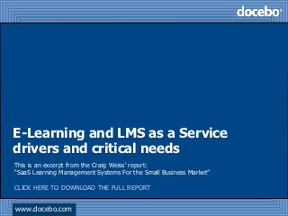 E-Learning and LMS as a Service
drivers and critical needs
This is an excerpt from the Craig Weiss' report:
“SaaS Learning Management Systems For the Small Business Market”

CLICK HERE TO DOWNLOAD THE FULL REPORT


www.docebo.com
 