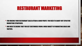 RESTAURANT MARKETING
• FOR MAKING YOUR RESTAURANT SALES ATTAIN A GOOD PROFIT, YOU NEED TO CARRY OUT EFFECTIVE
MARKETING STRATEGIES.
• ONE NEED TO ENSURE THAT YOU GET CUSTOMERS FROM A WIDE VARIETY OF MARKETING IDEAS AND
TACTICS.
 
